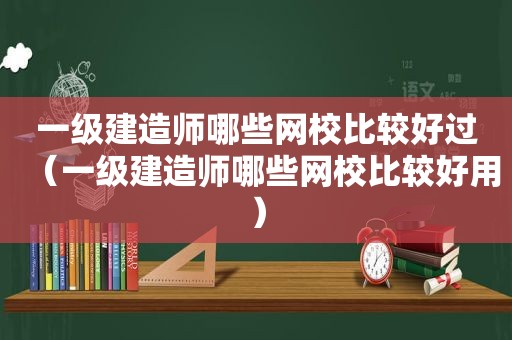 一级建造师哪些网校比较好过（一级建造师哪些网校比较好用）