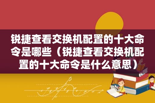 锐捷查看交换机配置的十大命令是哪些（锐捷查看交换机配置的十大命令是什么意思）