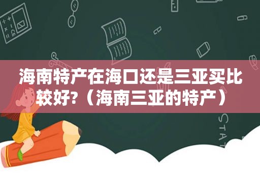 海南特产在海口还是三亚买比较好?（海南三亚的特产）