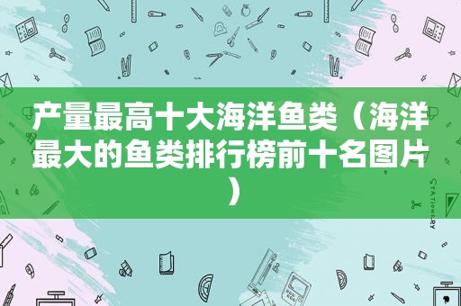 产量最高十大海洋鱼类（海洋最大的鱼类排行榜前十名图片）