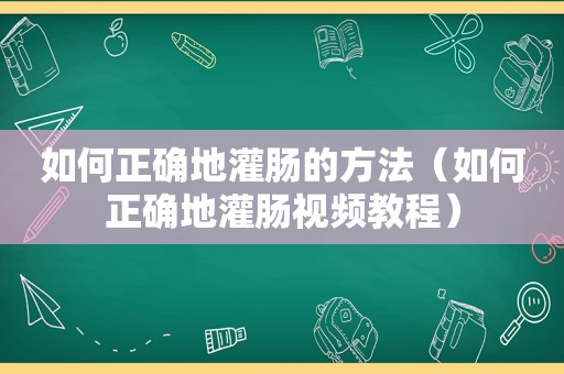 如何正确地灌肠的方法（如何正确地灌肠视频教程）