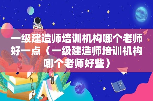 一级建造师培训机构哪个老师好一点（一级建造师培训机构哪个老师好些）