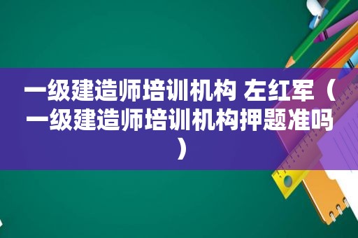 一级建造师培训机构 左红军（一级建造师培训机构押题准吗）