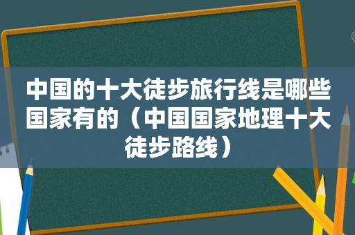 中国的十大徒步旅行线是哪些国家有的（中国国家地理十大徒步路线）