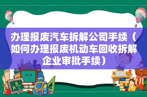 办理报废汽车拆解公司手续（如何办理报废机动车回收拆解企业审批手续）