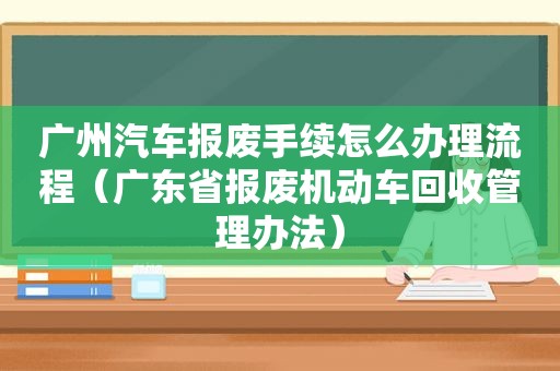 广州汽车报废手续怎么办理流程（广东省报废机动车回收管理办法）