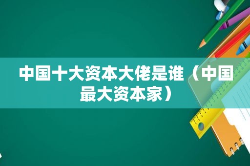 中国十大资本大佬是谁（中国最大资本家）