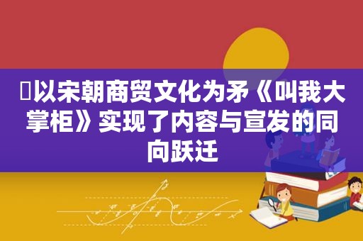 ​以宋朝商贸文化为矛《叫我大掌柜》实现了内容与宣发的同向跃迁