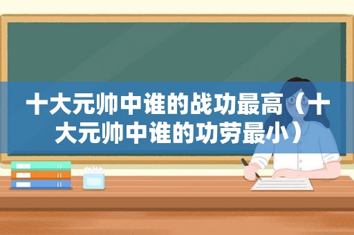 十大元帅中谁的战功最高（十大元帅中谁的功劳最小）