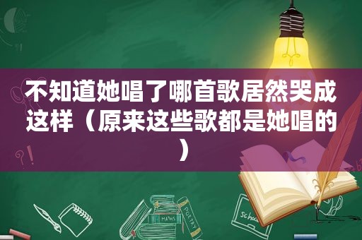 不知道她唱了哪首歌居然哭成这样（原来这些歌都是她唱的）