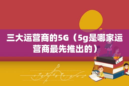 三大运营商的5G（5g是哪家运营商最先推出的）