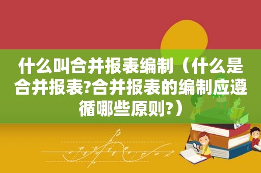 什么叫合并报表编制（什么是合并报表?合并报表的编制应遵循哪些原则?）