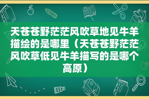 天苍苍野茫茫风吹草地见牛羊描绘的是哪里（天苍苍野茫茫风吹草低见牛羊描写的是哪个高原）