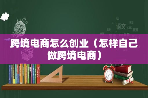 跨境电商怎么创业（怎样自己做跨境电商）