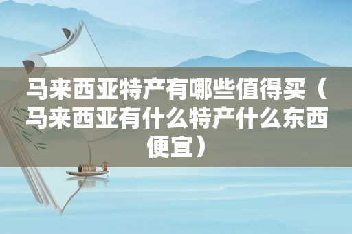 马来西亚特产有哪些值得买（马来西亚有什么特产什么东西便宜）