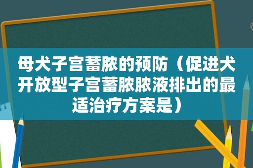 母犬子宫蓄脓的预防（促进犬开放型子宫蓄脓脓液排出的最适治疗方案是）