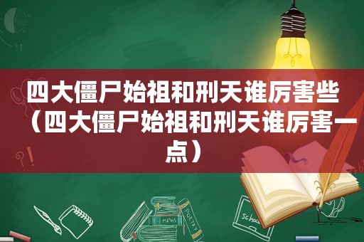 四大僵尸始祖和刑天谁厉害些（四大僵尸始祖和刑天谁厉害一点）