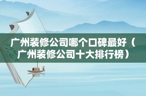 广州装修公司哪个口碑最好（广州装修公司十大排行榜）