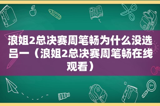 浪姐2总决赛周笔畅为什么没选吕一（浪姐2总决赛周笔畅在线观看）