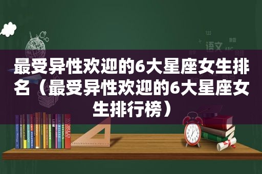 最受异性欢迎的6大星座女生排名（最受异性欢迎的6大星座女生排行榜）