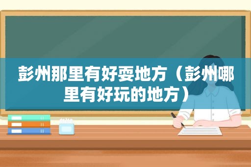 彭州那里有好耍地方（彭州哪里有好玩的地方）