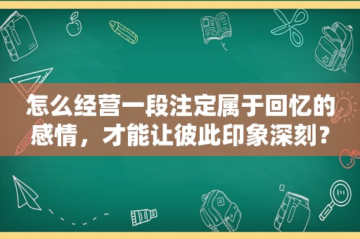 怎么经营一段注定属于回忆的感情，才能让彼此印象深刻？