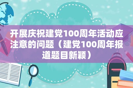 开展庆祝建党100周年活动应注意的问题（建党100周年报道题目新颖）