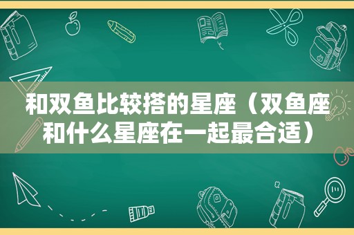 和双鱼比较搭的星座（双鱼座和什么星座在一起最合适）