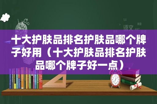 十大护肤品排名护肤品哪个牌子好用（十大护肤品排名护肤品哪个牌子好一点）