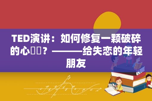 TED演讲：如何修复一颗破碎的心❤️？———给失恋的年轻朋友