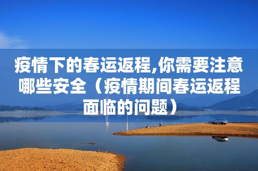 疫情下的春运返程,你需要注意哪些安全（疫情期间春运返程面临的问题）