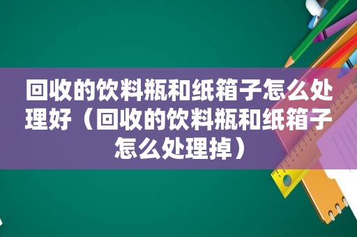 回收的饮料瓶和纸箱子怎么处理好（回收的饮料瓶和纸箱子怎么处理掉）