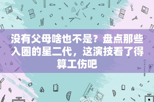 没有父母啥也不是？盘点那些入圈的星二代，这演技看了得算工伤吧