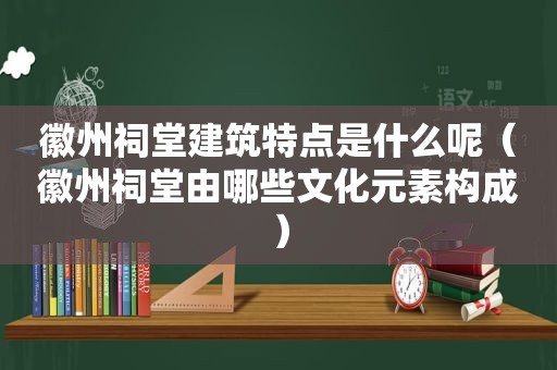 徽州祠堂建筑特点是什么呢（徽州祠堂由哪些文化元素构成）