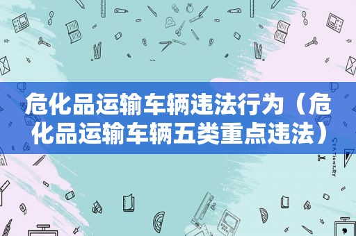 危化品运输车辆违法行为（危化品运输车辆五类重点违法）