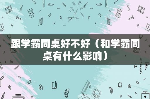 跟学霸同桌好不好（和学霸同桌有什么影响）