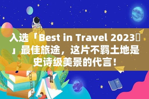 入选「Best in Travel 2023​」最佳旅途，这片不羁土地是史诗级美景的代言！