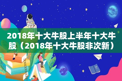 2018年十大牛股上半年十大牛股（2018年十大牛股非次新）