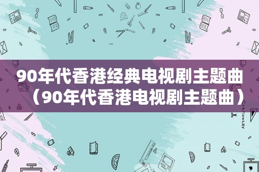 90年代香港经典电视剧主题曲（90年代香港电视剧主题曲）