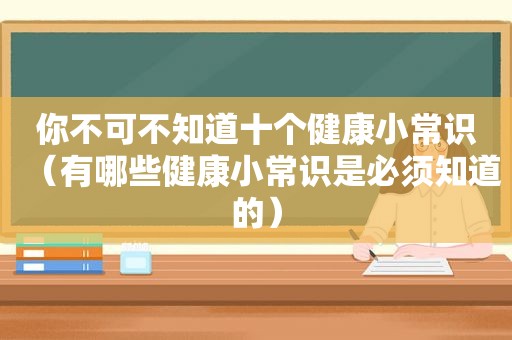 你不可不知道十个健康小常识（有哪些健康小常识是必须知道的）