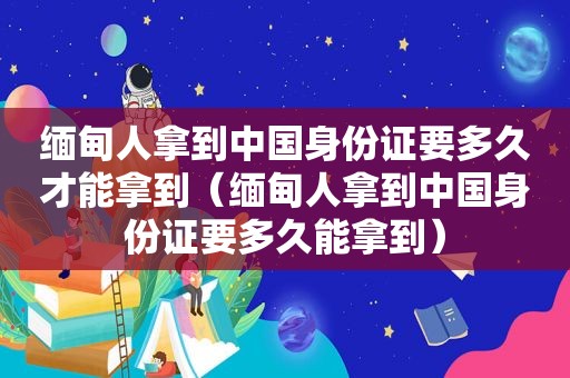  *** 人拿到中国身份证要多久才能拿到（ *** 人拿到中国身份证要多久能拿到）