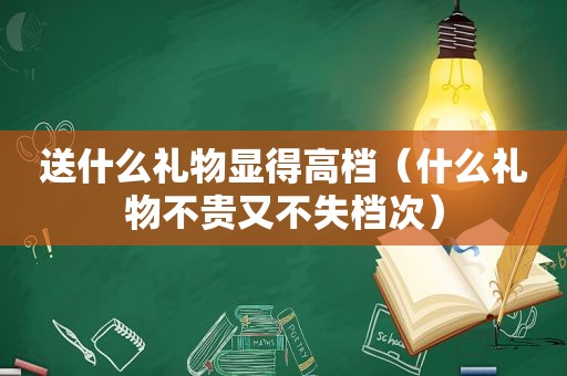 送什么礼物显得高档（什么礼物不贵又不失档次）