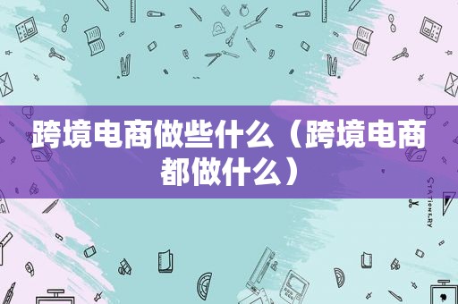 跨境电商做些什么（跨境电商都做什么）