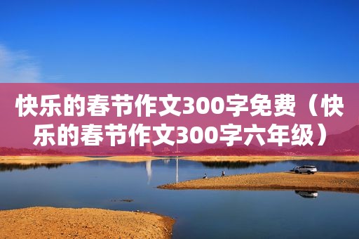 快乐的春节作文300字免费（快乐的春节作文300字六年级）