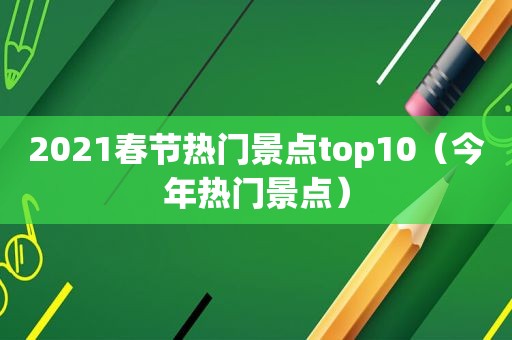 2021春节热门景点top10（今年热门景点）