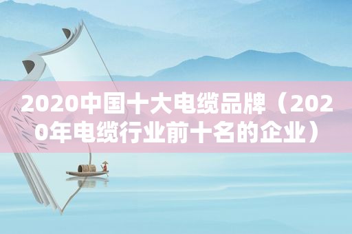 2020中国十大电缆品牌（2020年电缆行业前十名的企业）