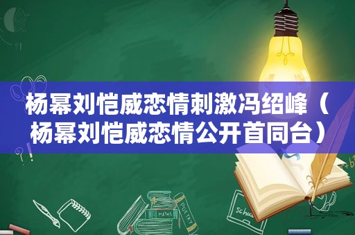 杨幂刘恺威恋情 *** 冯绍峰（杨幂刘恺威恋情公开首同台）