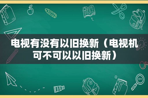 电视有没有以旧换新（电视机可不可以以旧换新）