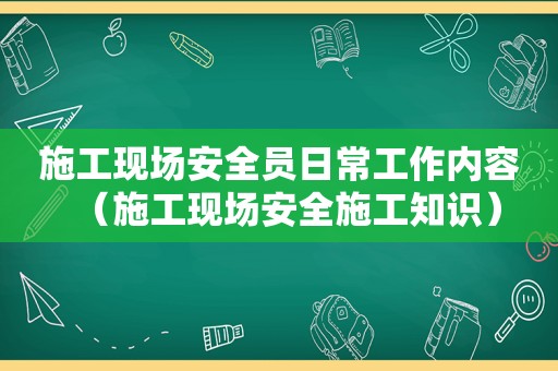 施工现场安全员日常工作内容（施工现场安全施工知识）