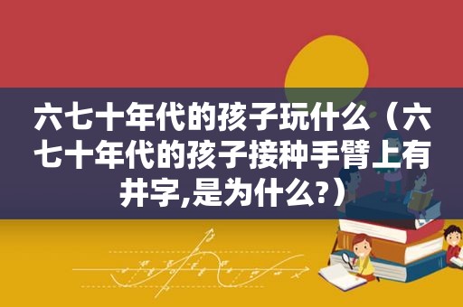 六七十年代的孩子玩什么（六七十年代的孩子接种手臂上有井字,是为什么?）